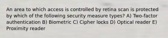 An area to which access is controlled by retina scan is protected by which of the following security measure types? A) Two-factor authentication B) Biometric C) Cipher locks D) Optical reader E) Proximity reader