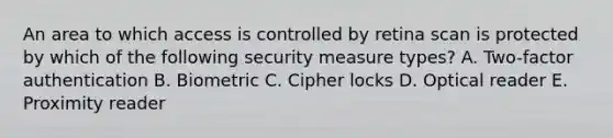 An area to which access is controlled by retina scan is protected by which of the following security measure types? A. Two-factor authentication B. Biometric C. Cipher locks D. Optical reader E. Proximity reader