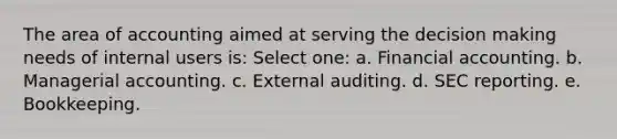 The area of accounting aimed at serving the <a href='https://www.questionai.com/knowledge/kuI1pP196d-decision-making' class='anchor-knowledge'>decision making</a> needs of internal users is: Select one: a. Financial accounting. b. Managerial accounting. c. External auditing. d. SEC reporting. e. Bookkeeping.