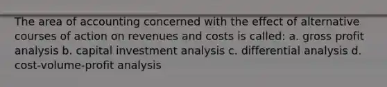 The area of accounting concerned with the effect of alternative courses of action on revenues and costs is called: a. gross profit analysis b. capital investment analysis c. differential analysis d. cost-volume-profit analysis