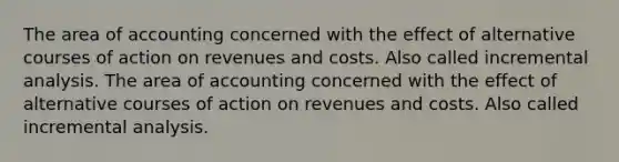 The area of accounting concerned with the effect of alternative courses of action on revenues and costs. Also called incremental analysis. The area of accounting concerned with the effect of alternative courses of action on revenues and costs. Also called incremental analysis.