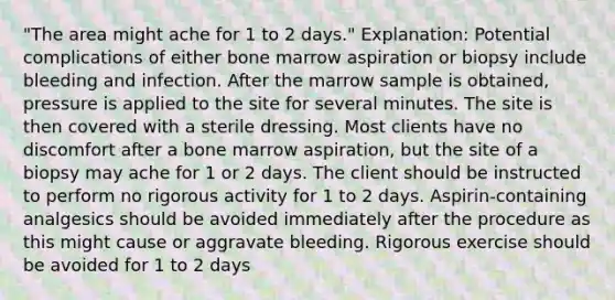 "The area might ache for 1 to 2 days." Explanation: Potential complications of either bone marrow aspiration or biopsy include bleeding and infection. After the marrow sample is obtained, pressure is applied to the site for several minutes. The site is then covered with a sterile dressing. Most clients have no discomfort after a bone marrow aspiration, but the site of a biopsy may ache for 1 or 2 days. The client should be instructed to perform no rigorous activity for 1 to 2 days. Aspirin-containing analgesics should be avoided immediately after the procedure as this might cause or aggravate bleeding. Rigorous exercise should be avoided for 1 to 2 days