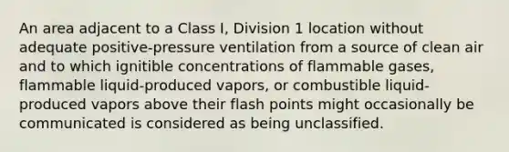 An area adjacent to a Class I, Division 1 location without adequate positive-pressure ventilation from a source of clean air and to which ignitible concentrations of flammable gases, flammable liquid-produced vapors, or combustible liquid-produced vapors above their flash points might occasionally be communicated is considered as being unclassified.