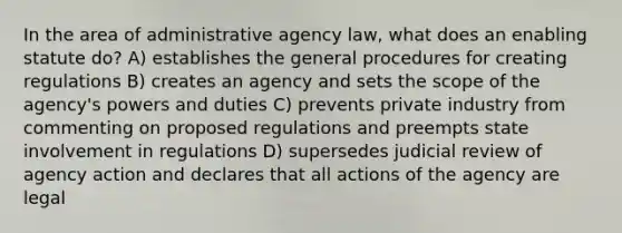 In the area of administrative agency law, what does an enabling statute do? A) establishes the general procedures for creating regulations B) creates an agency and sets the scope of the agency's powers and duties C) prevents private industry from commenting on proposed regulations and preempts state involvement in regulations D) supersedes judicial review of agency action and declares that all actions of the agency are legal