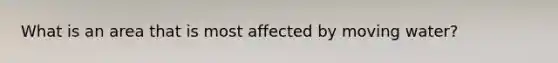 What is an area that is most affected by moving water?