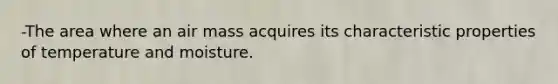 -The area where an air mass acquires its characteristic properties of temperature and moisture.