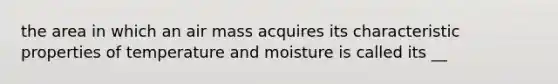 the area in which an air mass acquires its characteristic properties of temperature and moisture is called its __