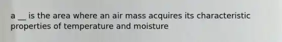 a __ is the area where an air mass acquires its characteristic properties of temperature and moisture