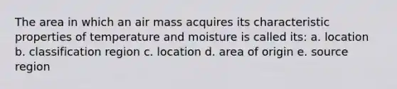 The area in which an air mass acquires its characteristic properties of temperature and moisture is called its: a. location b. classification region c. location d. area of origin e. source region