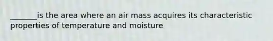 _______is the area where an air mass acquires its characteristic properties of temperature and moisture