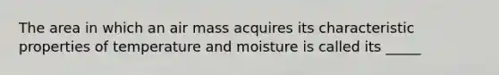 The area in which an air mass acquires its characteristic properties of temperature and moisture is called its _____