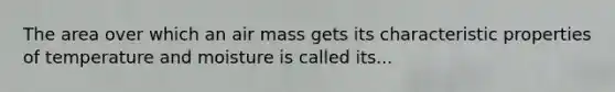 The area over which an air mass gets its characteristic properties of temperature and moisture is called its...