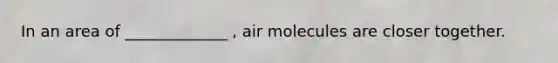 In an area of _____________ , air molecules are closer together.