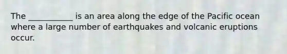 The ___________ is an area along the edge of the Pacific ocean where a large number of earthquakes and volcanic eruptions occur.