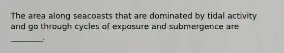 The area along seacoasts that are dominated by tidal activity and go through cycles of exposure and submergence are ________.