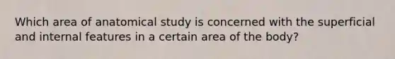 Which area of anatomical study is concerned with the superficial and internal features in a certain area of the body?