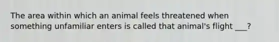 The area within which an animal feels threatened when something unfamiliar enters is called that animal's flight ___?