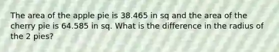 The area of the apple pie is 38.465 in sq and the area of the cherry pie is 64.585 in sq. What is the difference in the radius of the 2 pies?