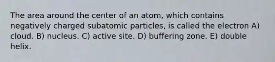 The area around the center of an atom, which contains negatively charged subatomic particles, is called the electron A) cloud. B) nucleus. C) active site. D) buffering zone. E) double helix.