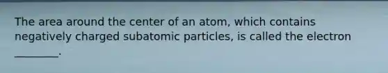 The area around the center of an atom, which contains negatively charged <a href='https://www.questionai.com/knowledge/kEPDFoKa0c-subatomic-particles' class='anchor-knowledge'>subatomic particles</a>, is called the electron ________.