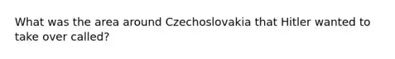 What was the area around Czechoslovakia that Hitler wanted to take over called?