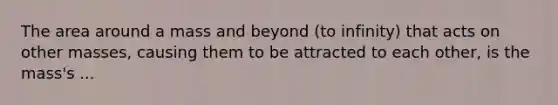 The area around a mass and beyond (to infinity) that acts on other masses, causing them to be attracted to each other, is the mass's ...