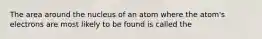 The area around the nucleus of an atom where the atom's electrons are most likely to be found is called the