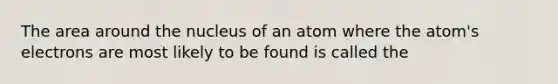 The area around the nucleus of an atom where the atom's electrons are most likely to be found is called the