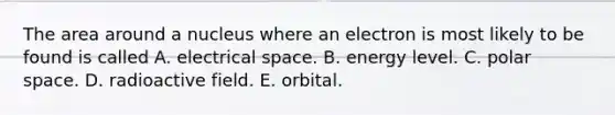 The area around a nucleus where an electron is most likely to be found is called A. electrical space. B. energy level. C. polar space. D. radioactive field. E. orbital.