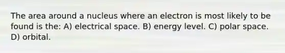 The area around a nucleus where an electron is most likely to be found is the: A) electrical space. B) energy level. C) polar space. D) orbital.