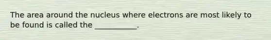 The area around the nucleus where electrons are most likely to be found is called the ___________.