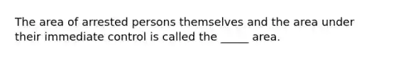 The area of arrested persons themselves and the area under their immediate control is called the _____ area.