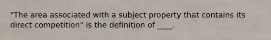 "The area associated with a subject property that contains its direct competition" is the definition of ____.