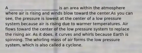 A _______ ________ ________ is an area within the atmosphere where air is rising and winds blow toward the center.As you can see, the pressure is lowest at the center of a low pressure system because air is rising due to warmer temperatures. Air flows toward the center of the low pressure system to replace the rising air. As it does, it curves and whirls because Earth is spinning. The whirling mass of air forms the low pressure system, which is also called a cyclone.