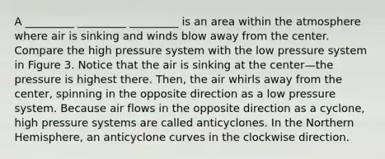 A _________ _________ _________ is an area within the atmosphere where air is sinking and winds blow away from the center. Compare the high pressure system with the low pressure system in Figure 3. Notice that the air is sinking at the center—the pressure is highest there. Then, the air whirls away from the center, spinning in the opposite direction as a low pressure system. Because air flows in the opposite direction as a cyclone, high pressure systems are called anticyclones. In the Northern Hemisphere, an anticyclone curves in the clockwise direction.