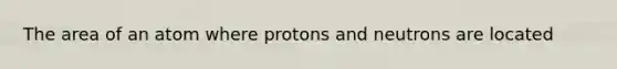 The area of an atom where protons and neutrons are located