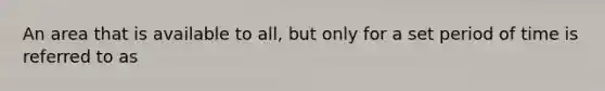 An area that is available to all, but only for a set period of time is referred to as