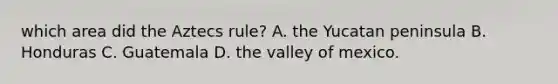 which area did the Aztecs rule? A. the Yucatan peninsula B. Honduras C. Guatemala D. the valley of mexico.