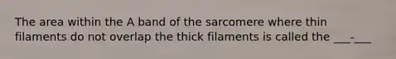 The area within the A band of the sarcomere where thin filaments do not overlap the thick filaments is called the ___-___