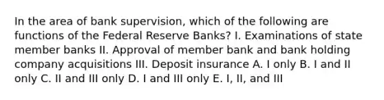 In the area of bank supervision, which of the following are functions of the Federal Reserve Banks? I. Examinations of state member banks II. Approval of member bank and bank holding company acquisitions III. Deposit insurance A. I only B. I and II only C. II and III only D. I and III only E. I, II, and III