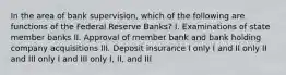 In the area of bank supervision, which of the following are functions of the Federal Reserve Banks? I. Examinations of state member banks II. Approval of member bank and bank holding company acquisitions III. Deposit insurance I only I and II only II and III only I and III only I, II, and III