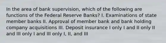 In the area of bank supervision, which of the following are functions of the Federal Reserve Banks? I. Examinations of state member banks II. Approval of member bank and bank holding company acquisitions III. Deposit insurance I only I and II only II and III only I and III only I, II, and III