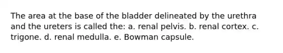 The area at the base of the bladder delineated by the urethra and the ureters is called the: a. renal pelvis. b. renal cortex. c. trigone. d. renal medulla. e. Bowman capsule.