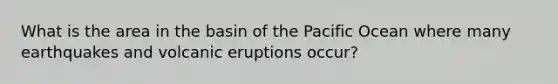 What is the area in the basin of the Pacific Ocean where many earthquakes and volcanic eruptions occur?