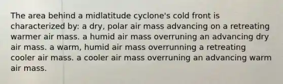 The area behind a midlatitude cyclone's cold front is characterized by: a dry, polar air mass advancing on a retreating warmer air mass. a humid air mass overruning an advancing dry air mass. a warm, humid air mass overrunning a retreating cooler air mass. a cooler air mass overruning an advancing warm air mass.