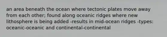 an area beneath the ocean where tectonic plates move away from each other; found along oceanic ridges where new lithosphere is being added -results in mid-ocean ridges -types: oceanic-oceanic and continental-continental