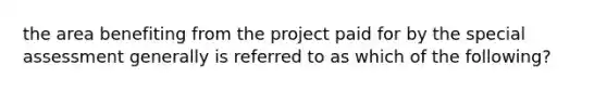 the area benefiting from the project paid for by the special assessment generally is referred to as which of the following?