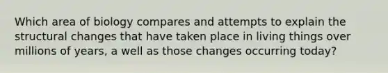 Which area of biology compares and attempts to explain the structural changes that have taken place in living things over millions of years, a well as those changes occurring today?