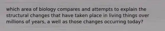 which area of biology compares and attempts to explain the structural changes that have taken place in living things over millions of years, a well as those changes occurring today?