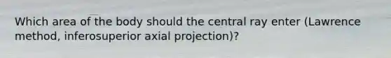 Which area of the body should the central ray enter (Lawrence method, inferosuperior axial projection)?